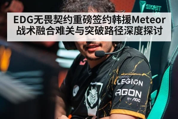 EDG无畏契约重磅签约韩援Meteor 战术融合难关与突破路径深度探讨 - ayx
