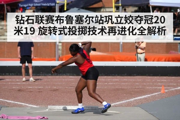 钻石联赛布鲁塞尔站巩立姣夺冠20米19 旋转式投掷技术再进化全解析