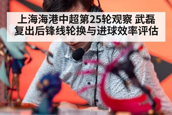上海海港中超第25轮观察 武磊复出后锋线轮换与进球效率评估 - ayx
