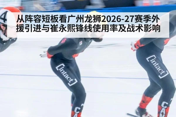 从阵容短板看广州龙狮2026-27赛季外援引进与崔永熙锋线使用率及战术影响 - ayx