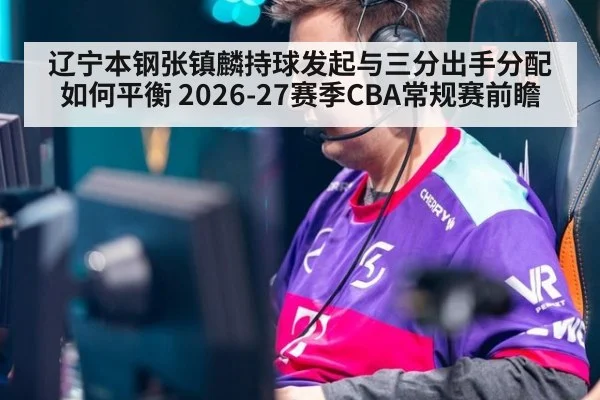 辽宁本钢张镇麟持球发起与三分出手分配如何平衡 2026-27赛季CBA常规赛前瞻 - ayx